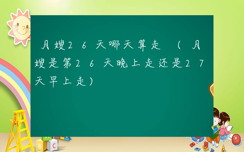 月嫂26天哪天算走 (月嫂是第26天晚上走还是27天早上走)